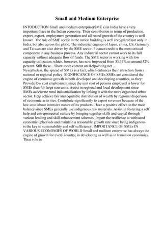 Small and Medium Enterprise
INTODUCTION Small and medium enterprise(SME s) in India have a very
important place in the Indian economy. Their contribution in terms of production,
export, export, employment generation and all round growth of the country is well
known. The role of SME sector in the nation building is well recognized not only in
India, but also across the globe. The industrial engines of Japan, china, US, Germany
and Taiwan are also driven by the SME sector. Finance/credit is the most critical
component in any business process. Any industrial sector cannot work to its full
capacity without adequate flow of funds. The SME sector is working with low
capacity utilization, which, however, has now improved from 33.34% to around 52%
percent. Still these... Show more content on Helpwriting.net ...
Nevertheless, the spread of SMEs is a fact, which enhances their attraction from a
national or regional policy. SIGNIFICANCE OF SMEs SMEs are considered the
engine of economic growth in both developed and developing countries, as they:
Provide low cost employment since the unit cost of persons employed is lower for
SMEs than for large size units. Assist in regional and local development since
SMEs accelerate rural industrialization by linking it with the more organized urban
sector. Help achieve fair and equitable distribution of wealth by regional dispersion
of economic activities. Contribute significantly to export revenues because of the
low cost labour intensive nature of its products. Have a positive effect on the trade
balance since SMEs generally use indigenous raw materials. Assist in fostering a self
help and entrepreneurial culture by bringing together skills and capital through
various lending and skill enhancement schemes. Impart the resilience to withstand
economic upheavals and maintain a reasonable growth rate since being indigenous
is the key to sustainability and self sufficiency. IMPORTANCE OF SMEs IN
VARIOUS ECONOMIES OF WORLD Small and medium enterprise has always the
engine of growth for every country, in developing as well as in transition economies.
Their role in
 