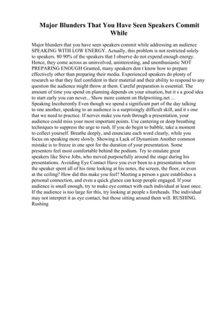 Major Blunders That You Have Seen Speakers Commit
While
Major blunders that you have seen speakers commit while addressing an audience
SPEAKING WITH LOW ENERGY. Actually, this problem is not restricted solely
to speakers. 80 90% of the speakers that I observe do not expend enough energy.
Hence, they come across as uninvolved, uninteresting, and unenthusiastic NOT
PREPARING ENOUGH Granted, many speakers don t know how to prepare
effectively other than preparing their media. Experienced speakers do plenty of
research so that they feel confident in their material and their ability to respond to any
question the audience might throw at them. Careful preparation is essential. The
amount of time you spend on planning depends on your situation, but it s a good idea
to start early you can never... Show more content on Helpwriting.net ...
Speaking Incoherently Even though we spend a significant part of the day talking
to one another, speaking to an audience is a surprisingly difficult skill, and it s one
that we need to practice. If nerves make you rush through a presentation, your
audience could miss your most important points. Use cantering or deep breathing
techniques to suppress the urge to rush. If you do begin to babble, take a moment
to collect yourself. Breathe deeply, and enunciate each word clearly, while you
focus on speaking more slowly. Showing a Lack of Dynamism Another common
mistake is to freeze in one spot for the duration of your presentation. Some
presenters feel most comfortable behind the podium. Try to emulate great
speakers like Steve Jobs, who moved purposefully around the stage during his
presentations. Avoiding Eye Contact Have you ever been to a presentation where
the speaker spent all of his time looking at his notes, the screen, the floor, or even
at the ceiling? How did this make you feel? Meeting a person s gaze establishes a
personal connection, and even a quick glance can keep people engaged. If your
audience is small enough, try to make eye contact with each individual at least once.
If the audience is too large for this, try looking at people s foreheads. The individual
may not interpret it as eye contact, but those sitting around them will. RUSHING.
Rushing
 