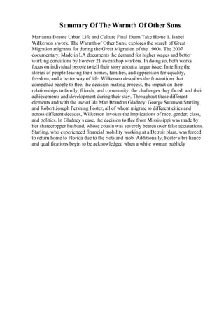 Summary Of The Warmth Of Other Suns
Marianna Beaute Urban Life and Culture Final Exam Take Home 1. Isabel
Wilkerson s work, The Warmth of Other Suns, explores the search of Great
Migration migrants for during the Great Migration of the 1900s. The 2007
documentary, Made in LA documents the demand for higher wages and better
working conditions by Forever 21 sweatshop workers. In doing so, both works
focus on individual people to tell their story about a larger issue. In telling the
stories of people leaving their homes, families, and oppression for equality,
freedom, and a better way of life, Wilkerson describes the frustrations that
compelled people to flee, the decision making process, the impact on their
relationships to family, friends, and community, the challenges they faced, and their
achievements and development during their stay. Throughout these different
elements and with the use of Ida Mae Brandon Gladney, George Swanson Starling
and Robert Joseph Pershing Foster, all of whom migrate to different cities and
across different decades, Wilkerson invokes the implications of race, gender, class,
and politics. In Gladney s case, the decision to flee from Mississippi was made by
her sharecropper husband, whose cousin was severely beaten over false accusations.
Starling, who experienced financial mobility working at a Detroit plant, was forced
to return home to Florida due to the riots and mob. Additionally, Foster s brilliance
and qualifications begin to be acknowledged when a white woman publicly
 
