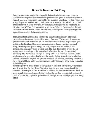 Dulce Et Decorum Est Essay
Poetry as expressed by the Encyclopaedia Britannica is literature that evokes a
concentrated imaginative awareness of experience or a specific emotional response
through language chosen and arranged for its meaning, sound and rhythm. Poetry has
a large impact on modern society as it can relate to current issues in the world and
expose the truth of these problems, by conveying messages that no other form of
literature can. Wilfred Owen uses this in his poem Dulce Et Decorum Est, through
the use of different values, ideas, attitudes and various poetic techniques to protest
against the mentality that perpetuates war.
Throughout the beginning two stanza s the reader is often directly addressed,
explaining the importance and ethical issues of the war. The speaker is amongst a
group of weak soldiers that have been unexpectedly swallowed by poisonous gas
and forced to hastily pull their gas masks to protect themselves from the deadly
smog. As the speaker peers through the misty fog he watches as one of his
companions, staggers weakly towards him. The man desperately gropes the air
among them as he drops to the ground and submits to the gas, like somebody
drowning. The third stanza changes the perspective to the speaker s dreams. In this
single stanza, he proclaims that he sees the soldier falling towards him in all of his
dreams. In the final couplet, the speaker addresses the readers, informing them that if
they, too, could have undergone such dreams and witnessed... Show more content on
Helpwriting.net ...
When his poetry is read, it feels as though you re with him on the field, watching as
your friends fight for their lives. Stuck in a war that was lead predominately in
trenches, Owen began to find it difficult to validate the constant misery and death he
experienced. Continually considering whether the war had been carried on beyond
point of reason, he began to express himself through poetry that highlighted the irony
of the
 