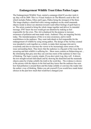 Endangerment Wildlife Trust Ethos Pathos Logos
The Endangerment Wildlife Trust, started a campaign titled If you don t pick it
up, they will In 2009. This is a Visual Analysis on The Rhetoric used in this Ad
which includes Pathos, Ethos and Logos, Pathos being the strongest of the three.
The image displays a dead bird with a strong emphasis on the small manmade
objects inside to direct our attention toward it and reflect feelings of guilt back to
us. The artists wanted to bring the whole image together and deliver its intended
message. EWT knew the text would get our attention by making us feel
responsible for the crisis. This Ad is displayed for the purpose to increase
awareness of pollution and man made waste. Audience They are targeting Society
today. The intended purpose of this is to raise awareness, and to instill
watchfulness in the audience. They want individuals to feel responsible for the
endangerment of wildlife by using strong pathos. The design of the Ad they created
was intended to work together as a whole, to make their message relevant to
everybody and also to convince the viewer to be increasingly more aware of the
issue surrounding them. They know that the audience is a big part of the issue that is
occurring and that wildlife is suffering for... Show more content on Helpwriting.net ...
By eliminating that grey area they can convince more of the audience to their way
of thinking. The logic is pretty simple, If you don t pick it up, they will . It directs
the text straight toward individuals and by showing the dead bird and the manmade
objects eaten by it helps solidify the truth to the word they . The evidence is shown
in the picture with the objects in the bird and they know that the audience has seen
how bad pollution is around them and this helps solidify or convince the reader into
the author s way of thinking. Makes you ask yourself if you would have made better
choices in the past how much that would have changed your
 