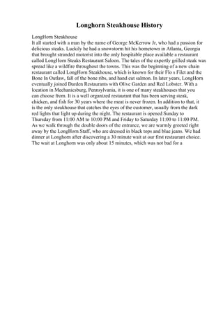 Longhorn Steakhouse History
LongHorn Steakhouse
It all started with a man by the name of George McKerrow Jr, who had a passion for
delicious steaks. Luckily he had a snowstorm hit his hometown in Atlanta, Georgia
that brought stranded motorist into the only hospitable place available a restaurant
called LongHorn Steaks Restaurant Saloon. The tales of the expertly grilled steak was
spread like a wildfire throughout the towns. This was the beginning of a new chain
restaurant called LongHorn Steakhouse, which is known for their Flo s Filet and the
Bone In Outlaw, fall of the bone ribs, and hand cut salmon. In later years, LongHorn
eventually joined Darden Restaurants with Olive Garden and Red Lobster. With a
location in Mechanicsburg, Pennsylvania, it is one of many steakhouses that you
can choose from. It is a well organized restaurant that has been serving steak,
chicken, and fish for 30 years where the meat is never frozen. In addition to that, it
is the only steakhouse that catches the eyes of the customer, usually from the dark
red lights that light up during the night. The restaurant is opened Sunday to
Thursday from 11:00 AM to 10:00 PM and Friday to Saturday 11:00 to 11:00 PM.
As we walk through the double doors of the entrance, we are warmly greeted right
away by the LongHorn Staff, who are dressed in black tops and blue jeans. We had
dinner at Longhorn after discovering a 30 minute wait at our first restaurant choice.
The wait at Longhorn was only about 15 minutes, which was not bad for a
 