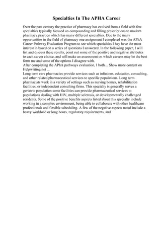 Specialties In The APHA Career
Over the past century the practice of pharmacy has evolved from a field with few
specialties typically focused on compounding and filling prescriptions to modern
pharmacy practice which has many different specialties. Due to the many
opportunities in the field of pharmacy one assignment I completed was the APhA
Career Pathway Evaluation Program to see which specialties I hay have the most
interest in based on a series of questions I answered. In the following paper, I will
list and discuss these results, point out some of the positive and negative attributes
to each career choice, and will make an assessment on which careers may be the best
form me and some of the options I disagree with.
After completing the APhA pathways evaluation, I both... Show more content on
Helpwriting.net ...
Long term care pharmacies provide services such as infusions, education, consulting,
and other related pharmaceutical services to specific populations. Long term
pharmacists work in a variety of settings such as nursing homes, rehabilitation
facilities, or independent consulting firms. This specialty is generally serves a
geriatric population some facilities can provide pharmaceutical services to
populations dealing with HIV, multiple sclerosis, or developmentally challenged
residents. Some of the positive benefits aspects listed about this specialty include
working in a complex environment, being able to collaborate with other healthcare
professionals and flexible scheduling. A few of the negative aspects noted include a
heavy workload or long hours, regulatory requirements, and
 