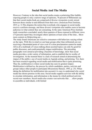 Social Media And The Media
However, Contrary to the idea that social media creates a polarizing filter bubble,
exposing people to only a narrow range of opinions, 70 percent of Millennials say
that their social media feeds are comprised of diverse viewpoints evenly mixed
between those similar to and different from their own. (American Press Institute,
2015, p. 3) This disputes the notion that everybody who engages in social media
receive a uniform message, and these diverse viewpoints also enables users to become
judicious in what content they are consuming. In the same American Press Institute
study researchers concluded, nearly three quarters of those exposed to different views
(73 percent) report they investigate others opinions at least some of the time... Show
more content on Helpwriting.net ...
The study found Americans are selective consumers with behaviors varying reliant
on the topic. With this in mind we can hope groups other than millennials are not
receiving a likeminded point of view even if a clear proclamation cannot be made.
All in all a multitude of voices talking about assorted topics can only be good for
public discourse, and could potentially impact mobilization. The preceding
paragraphs were aimed at providing a baseline of knowledge, show that social
media provides a wide variety of information, and to establish that its worthy of
investigation. At the moment there is a lack of research aimed at determining the
impact of the public s use of social media on Agenda setting, and priming. Yet, there
has been research regarding social media and mobilization that is quite promising.
Thus far, mobilization is where social media has seen its greatest impact.
Mobilization is defined as, the process by which candidates, parties, activists and
groups induce other people to participate (Rosenstone Hansen, 1993, p. 25). When
taking the definition for mobilization into account it is easy to understand why social
media has shown promise in this area. Social media supplies activists with the ability
to circulate information, and information is the means by which political activists
recruit new members. Social media also creates vast networks that . . . allow people
to assemble as individuals, with limited
 