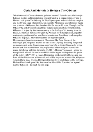 Gods And Mortals In Homer s The Odyssey
What is the real difference between gods and mortals? The roles and relationships
between mortals and immortals is a constant variable in Greek mythology and in
Homer s epic poem The Odyssey. In The Odyssey gods and mortals have complex
and mostly one sided relationships, for example, Athena is a kind of mother figure
and protector of Odysseus, but abandons him for almost 10 years. Through out The
Odysseythe gods frequently enact their extreme punishment and reward system.
Odysseus is helped by Athena enormously in the last leg of his journey home to
Ithaca, he has been punished for years by Poseidon for blinding his son, arguably
undeserving punishment but punishment nonetheless. Poseidon s vendetta against
Odysseus displays... Show more content on Helpwriting.net ...
Hermes symbolizes the more neutral Olympians, like Zeus. Hermes is the
messenger god, he spends most of his time in The Odyssey delivering things such
as messages and souls. Hermes once plays kind of a savior to Odysseus by giving
him an herb that would make Circe be powerless to bewitch you, even so this
magic herb I give will fight her spells. (X.320 1). Hermes Then doesn t appear in
the epic until after all the suitors are killed and he begins leading down the ghosts
of the suitors (XXIV.108) to Hades. Hermes is a good example of how a god can
have minimal interaction with mortals and still be important, without him, Odysseus
wouldn t have made it home. Hermes is the most level headed god in The Odyssey.
He is neither chaotic good like Athena or lawful evil like Poseidon, but a good
neutral that doesn t do much but still helps
 