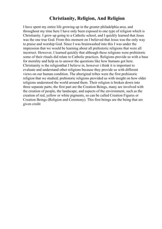 Christianity, Religion, And Religion
I have spent my entire life growing up in the greater philadelphia area, and
throughout my time here I have only been exposed to one type of religion which is
Christianity. I grew up going to a Catholic school, and I quickly learned that Jesus
was the one true God. From this moment on I believed that Jesus was the only way
to praise and worship God. Since I was brainwashed into this I was under the
impression that we would be learning about all prehistoric religions that were all
incorrect. However, I learned quickly that although these religions were prehistoric
some of their rituals did relate to Catholic practices. Religions provide us with a base
for morality and help us to answer the questions like how humans got here.
Christianity is the religionthat I believe in, however i think it is important to
evaluate and understand other religions because they provide us with different
views on our human condition. The aboriginal tribes were the first prehistoric
religion that we studied; prehistoric religions provided us with insight on how older
religions understood the world around them. Their religion is broken down into
three separate parts; the first part are the Creation Beings, many are involved with
the creation of people, the landscape, and aspects of the environment, such as the
creation of red, yellow or white pigments, so can be called Creation Figures or
Creation Beings (Religion and Ceremony). This first beings are the being that are
given credit
 