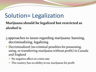 Solution= Legalization
Marijuana should be legalized but restricted as
alcohol is
3 approaches to issues regarding marijuana: banning,
decriminalizing, legalizing
 Decriminalized (no criminal penalties for possessing,
using, or transferring marijuana without profit) in Canada
and England
 No negative affect on crime rate
 The country has no ability to tax marijuana for profit
 