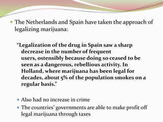  The Netherlands and Spain have taken the approach of
legalizing marijuana:
“Legalization of the drug in Spain saw a sharp
decrease in the number of frequent
users, ostensibly because doing so ceased to be
seen as a dangerous, rebellious activity. In
Holland, where marijuana has been legal for
decades, about 5% of the population smokes on a
regular basis.”
 Also had no increase in crime
 The countries’ governments are able to make profit off
legal marijuana through taxes
 