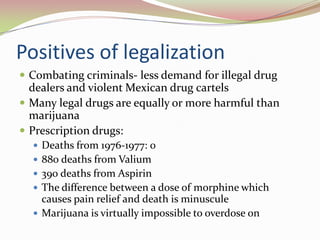 Positives of legalization
 Combating criminals- less demand for illegal drug
dealers and violent Mexican drug cartels
 Many legal drugs are equally or more harmful than
marijuana
 Prescription drugs:
 Deaths from 1976-1977: 0
 880 deaths from Valium
 390 deaths from Aspirin
 The difference between a dose of morphine which
causes pain relief and death is minuscule
 Marijuana is virtually impossible to overdose on
 