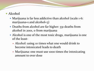  Alcohol
 Marijuana is far less addictive than alcohol (scale 1-6:
marijuana=1 and alcohol=3)
 Deaths from alcohol are far higher: 331 deaths from
alcohol in 2001, 0 from marijuana
 Alcohol is one of the most toxic drugs, marijuana is one
of the least-
 Alcohol: using 10 times what one would drink to
become intoxicated leads to death
 Marijuana: one must use 1000 times the intoxicating
amount to over dose
 