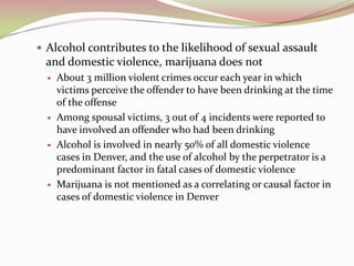  Alcohol contributes to the likelihood of sexual assault
and domestic violence, marijuana does not
 About 3 million violent crimes occur each year in which
victims perceive the offender to have been drinking at the time
of the offense
 Among spousal victims, 3 out of 4 incidents were reported to
have involved an offender who had been drinking
 Alcohol is involved in nearly 50% of all domestic violence
cases in Denver, and the use of alcohol by the perpetrator is a
predominant factor in fatal cases of domestic violence
 Marijuana is not mentioned as a correlating or causal factor in
cases of domestic violence in Denver
 