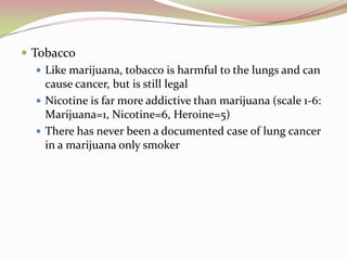  Tobacco
 Like marijuana, tobacco is harmful to the lungs and can
cause cancer, but is still legal
 Nicotine is far more addictive than marijuana (scale 1-6:
Marijuana=1, Nicotine=6, Heroine=5)
 There has never been a documented case of lung cancer
in a marijuana only smoker
 