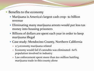  Benefits to the economy
 Marijuana is America’s largest cash crop- $2 billion
revenue
 Eliminating many marijuana arrests would put less tax
money into housing prisoners
 Billions of dollars are spent each year in order to keep
marijuana illegal
 Case study: Mendocino County, Northern California
 2/3 economy marijuana related
 Economy would fail if cannabis was eliminated- 60%
population involved in industry
 Law enforcement spent more than $10 million battling
marijuana trade in this county alone
 