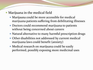  Marijuana in the medical field
 Marijauna could be more accessible for medical
marijuana patients suffering from debilitating illnesses
 Doctors could recommend marijuana to patients
without being concerned about careers
 Natural alternative to many harmful prescription drugs
 Other disabilities not addressed by current medical
marijuana laws could benefit (anxiety)
 Medical research on marijuana could be easily
performed, possibly exposing more medicinal uses
 