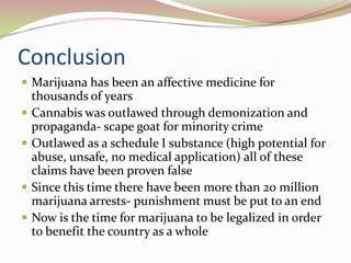 Conclusion
 Marijuana has been an affective medicine for
thousands of years
 Cannabis was outlawed through demonization and
propaganda- scape goat for minority crime
 Outlawed as a schedule I substance (high potential for
abuse, unsafe, no medical application) all of these
claims have been proven false
 Since this time there have been more than 20 million
marijuana arrests- punishment must be put to an end
 Now is the time for marijuana to be legalized in order
to benefit the country as a whole
 