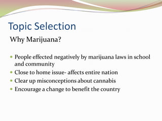 Topic Selection
Why Marijuana?
 People effected negatively by marijuana laws in school
and community
 Close to home issue- affects entire nation
 Clear up misconceptions about cannabis
 Encourage a change to benefit the country
 