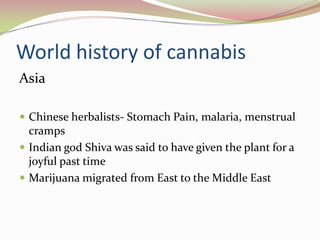 World history of cannabis
Asia
 Chinese herbalists- Stomach Pain, malaria, menstrual
cramps
 Indian god Shiva was said to have given the plant for a
joyful past time
 Marijuana migrated from East to the Middle East
 