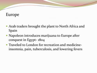 Europe
 Arab traders brought the plant to North Africa and
Spain
 Napoleon introduces marijuana to Europe after
conquest in Egypt- 1804
 Traveled to London for recreation and medicine-
insomnia, pain, tuberculosis, and lowering fevers
 