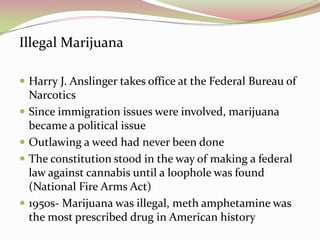Illegal Marijuana
 Harry J. Anslinger takes office at the Federal Bureau of
Narcotics
 Since immigration issues were involved, marijuana
became a political issue
 Outlawing a weed had never been done
 The constitution stood in the way of making a federal
law against cannabis until a loophole was found
(National Fire Arms Act)
 1950s- Marijuana was illegal, meth amphetamine was
the most prescribed drug in American history
 