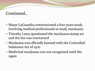 Continued..
 Mayer LaGuardia commissioned a four years study
involving medical professionals to study marijuana
 Timothy Leary questioned the marijuana stamp act
and the law was overturned
 Marijuana was officially banned with the Controlled
Substance Act of 1970
 Medicinal marijuana was not recognized until the
1990s
 