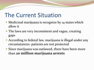 The Current Situation
 Medicinal marijuana is recognize by 14 states which
allow it
 The laws are very inconsistent and vague, creating
gaps
 According to federal law, marijuana is illegal under any
circumstances- patients are not protected
 Since marijuana was outlawed, there have been more
than 20 million marijuana arrests
 