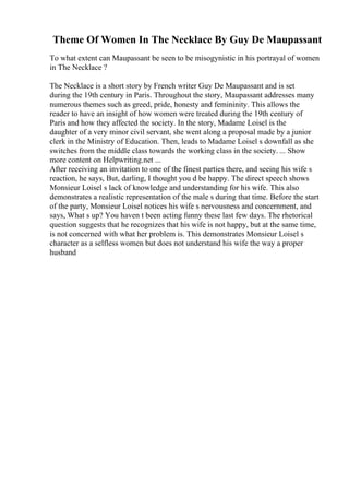 Theme Of Women In The Necklace By Guy De Maupassant
To what extent can Maupassant be seen to be misogynistic in his portrayal of women
in The Necklace ?
The Necklace is a short story by French writer Guy De Maupassant and is set
during the 19th century in Paris. Throughout the story, Maupassant addresses many
numerous themes such as greed, pride, honesty and femininity. This allows the
reader to have an insight of how women were treated during the 19th century of
Paris and how they affected the society. In the story, Madame Loisel is the
daughter of a very minor civil servant, she went along a proposal made by a junior
clerk in the Ministry of Education. Then, leads to Madame Loisel s downfall as she
switches from the middle class towards the working class in the society. ... Show
more content on Helpwriting.net ...
After receiving an invitation to one of the finest parties there, and seeing his wife s
reaction, he says, But, darling, I thought you d be happy. The direct speech shows
Monsieur Loisel s lack of knowledge and understanding for his wife. This also
demonstrates a realistic representation of the male s during that time. Before the start
of the party, Monsieur Loisel notices his wife s nervousness and concernment, and
says, What s up? You haven t been acting funny these last few days. The rhetorical
question suggests that he recognizes that his wife is not happy, but at the same time,
is not concerned with what her problem is. This demonstrates Monsieur Loisel s
character as a selfless women but does not understand his wife the way a proper
husband
 