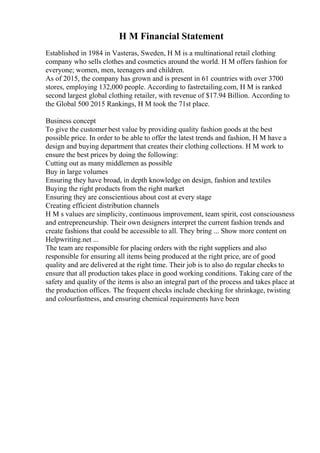 H M Financial Statement
Established in 1984 in Vasteras, Sweden, H M is a multinational retail clothing
company who sells clothes and cosmetics around the world. H M offers fashion for
everyone; women, men, teenagers and children.
As of 2015, the company has grown and is present in 61 countries with over 3700
stores, employing 132,000 people. According to fastretailing.com, H M is ranked
second largest global clothing retailer, with revenue of $17.94 Billion. According to
the Global 500 2015 Rankings, H M took the 71st place.
Business concept
To give the customer best value by providing quality fashion goods at the best
possible price. In order to be able to offer the latest trends and fashion, H M have a
design and buying department that creates their clothing collections. H M work to
ensure the best prices by doing the following:
Cutting out as many middlemen as possible
Buy in large volumes
Ensuring they have broad, in depth knowledge on design, fashion and textiles
Buying the right products from the right market
Ensuring they are conscientious about cost at every stage
Creating efficient distribution channels
H M s values are simplicity, continuous improvement, team spirit, cost consciousness
and entrepreneurship. Their own designers interpret the current fashion trends and
create fashions that could be accessible to all. They bring ... Show more content on
Helpwriting.net ...
The team are responsible for placing orders with the right suppliers and also
responsible for ensuring all items being produced at the right price, are of good
quality and are delivered at the right time. Their job is to also do regular checks to
ensure that all production takes place in good working conditions. Taking care of the
safety and quality of the items is also an integral part of the process and takes place at
the production offices. The frequent checks include checking for shrinkage, twisting
and colourfastness, and ensuring chemical requirements have been
 