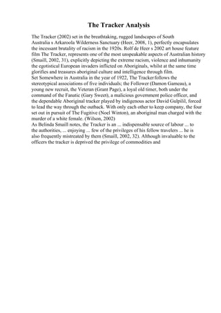 The Tracker Analysis
The Tracker (2002) set in the breathtaking, rugged landscapes of South
Australia s Arkaroola Wilderness Sanctuary (Heer, 2008, 1), perfectly encapsulates
the incessant brutality of racism in the 1920s. Rolf de Heer s 2002 art house feature
film The Tracker, represents one of the most unspeakable aspects of Australian history
(Smaill, 2002, 31), explicitly depicting the extreme racism, violence and inhumanity
the egotistical European invaders inflicted on Aboriginals, whilst at the same time
glorifies and treasures aboriginal culture and intelligence through film.
Set Somewhere in Australia in the year of 1922, The Trackerfollows the
stereotypical associations of five individuals; the Follower (Damon Gameau), a
young new recruit, the Veteran (Grant Page), a loyal old timer, both under the
command of the Fanatic (Gary Sweet), a malicious government police officer, and
the dependable Aboriginal tracker played by indigenous actor David Gulpilil, forced
to lead the way through the outback. With only each other to keep company, the four
set out in pursuit of The Fugitive (Noel Winton), an aboriginal man charged with the
murder of a white female. (Wilson, 2002)
As Belinda Smaill notes, the Tracker is an ... indispensable source of labour ... to
the authorities, ... enjoying ... few of the privileges of his fellow travelers ... he is
also frequently mistreated by them (Smaill, 2002, 32). Although invaluable to the
officers the tracker is deprived the privilege of commodities and
 