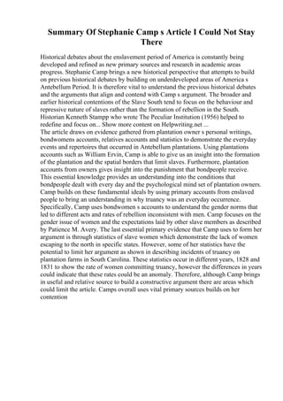 Summary Of Stephanie Camp s Article I Could Not Stay
There
Historical debates about the enslavement period of America is constantly being
developed and refined as new primary sources and research in academic areas
progress. Stephanie Camp brings a new historical perspective that attempts to build
on previous historical debates by building on underdeveloped areas of America s
Antebellum Period. It is therefore vital to understand the previous historical debates
and the arguments that align and contend with Camp s argument. The broader and
earlier historical contentions of the Slave South tend to focus on the behaviour and
repressive nature of slaves rather than the formation of rebellion in the South.
Historian Kenneth Stampp who wrote The Peculiar Institution (1956) helped to
redefine and focus on... Show more content on Helpwriting.net ...
The article draws on evidence gathered from plantation owner s personal writings,
bondwomens accounts, relatives accounts and statistics to demonstrate the everyday
events and repertoires that occurred in Antebellum plantations. Using plantations
accounts such as William Ervin, Camp is able to give us an insight into the formation
of the plantation and the spatial borders that limit slaves. Furthermore, plantation
accounts from owners gives insight into the punishment that bondpeople receive.
This essential knowledge provides an understanding into the conditions that
bondpeople dealt with every day and the psychological mind set of plantation owners.
Camp builds on these fundamental ideals by using primary accounts from enslaved
people to bring an understanding in why truancy was an everyday occurrence.
Specifically, Camp uses bondwomen s accounts to understand the gender norms that
led to different acts and rates of rebellion inconsistent with men. Camp focuses on the
gender issue of women and the expectations laid by other slave members as described
by Patience M. Avery. The last essential primary evidence that Camp uses to form her
argument is through statistics of slave women which demonstrate the lack of women
escaping to the north in specific states. However, some of her statistics have the
potential to limit her argument as shown in describing incidents of truancy on
plantation farms in South Carolina. These statistics occur in different years, 1828 and
1831 to show the rate of women committing truancy, however the differences in years
could indicate that these rates could be an anomaly. Therefore, although Camp brings
in useful and relative source to build a constructive argument there are areas which
could limit the article. Camps overall uses vital primary sources builds on her
contention
 