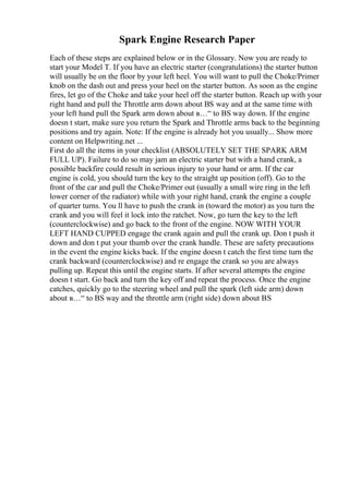 Spark Engine Research Paper
Each of these steps are explained below or in the Glossary. Now you are ready to
start your Model T. If you have an electric starter (congratulations) the starter button
will usually be on the floor by your left heel. You will want to pull the Choke/Primer
knob on the dash out and press your heel on the starter button. As soon as the engine
fires, let go of the Choke and take your heel off the starter button. Reach up with your
right hand and pull the Throttle arm down about ВЅ way and at the same time with
your left hand pull the Spark arm down about в…“ to ВЅ way down. If the engine
doesn t start, make sure you return the Spark and Throttle arms back to the beginning
positions and try again. Note: If the engine is already hot you usually... Show more
content on Helpwriting.net ...
First do all the items in your checklist (ABSOLUTELY SET THE SPARK ARM
FULL UP). Failure to do so may jam an electric starter but with a hand crank, a
possible backfire could result in serious injury to your hand or arm. If the car
engine is cold, you should turn the key to the straight up position (off). Go to the
front of the car and pull the Choke/Primer out (usually a small wire ring in the left
lower corner of the radiator) while with your right hand, crank the engine a couple
of quarter turns. You ll have to push the crank in (toward the motor) as you turn the
crank and you will feel it lock into the ratchet. Now, go turn the key to the left
(counterclockwise) and go back to the front of the engine. NOW WITH YOUR
LEFT HAND CUPPED engage the crank again and pull the crank up. Don t push it
down and don t put your thumb over the crank handle. These are safety precautions
in the event the engine kicks back. If the engine doesn t catch the first time turn the
crank backward (counterclockwise) and re engage the crank so you are always
pulling up. Repeat this until the engine starts. If after several attempts the engine
doesn t start. Go back and turn the key off and repeat the process. Once the engine
catches, quickly go to the steering wheel and pull the spark (left side arm) down
about в…“ to ВЅ way and the throttle arm (right side) down about ВЅ
 