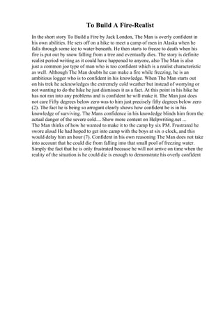 To Build A Fire-Realist
In the short story To Build a Fire by Jack London, The Man is overly confident in
his own abilities. He sets off on a hike to meet a camp of men in Alaska when he
falls through some ice to water beneath. He then starts to freeze to death when his
fire is put out by snow falling from a tree and eventually dies. The story is definite
realist period writing as it could have happened to anyone, also The Man is also
just a common joe type of man who is too confident which is a realist characteristic
as well. Although The Man doubts he can make a fire while freezing, he is an
ambitious logger who is to confident in his knowledge. When The Man starts out
on his trek he acknowledges the extremely cold weather but instead of worrying or
not wanting to do the hike he just dismisses it as a fact. At this point in his hike he
has not ran into any problems and is confident he will make it. The Man just does
not care Fifty degrees below zero was to him just precisely fifty degrees below zero
(2). The fact he is being so arrogant clearly shows how confident he is in his
knowledge of surviving. The Mans confidence in his knowledge blinds him from the
actual danger of the severe cold.... Show more content on Helpwriting.net ...
The Man thinks of how he wanted to make it to the camp by six PM. Frustrated he
swore aloud He had hoped to get into camp with the boys at six o clock, and this
would delay him an hour (7). Confident in his own reasoning The Man does not take
into account that he could die from falling into that small pool of freezing water.
Simply the fact that he is only frustrated because he will not arrive on time when the
reality of the situation is he could die is enough to demonstrate his overly confident
 