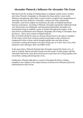 Alexander Plutarch s Influence On Alexander The Great
Best known for his writings of leading figures in antiquity and his essays on ethics
and virtue, Plutarch s biography on Alexander the Great and his vision would
influence tremendously upon future western writers in regard to the interpretation of
Alexander the Great. Plutarch s Alexander s fortune and virtue claimed that
Alexander s aim for his empire was homonoia, the unity of mankind and fusion
between civilizations. According to Plutarch, Alexander rejected the traditional Greek
view that Persian were barbarians, and instead proclaimed that Alexander was
intentionally trying to establish a sense of oneness throughout his empire. In the
more than two millennium since Plutarch s biography and writing of Alexander, there
has been a... Show more content on Helpwriting.net ...
But, as he believed that he came as a heaven sent governor to all, and as a mediator
for the whole world, those whom he could not persuade to unite with him, he
conquered by force of arms, and he brought together into one body all men
everywhere, uniting and mixing in one great loving cup, as it were, men s lives, their
characters, their marriages, their very habits of life.
In the quote above, Plutarch illustrates that Alexander rejected the Greek view, of
such as Aristotle, that he and other Greeks were the master of other people, and that
Alexander believed he came down from heaven to governor all, to bring together men
everywhere, uniting and mixing men s lives.
Furthermore, Plutarch adds that as a result of Alexander the Great s military
expedition, new subjects of his empire became civilized as his influences positively
transformed the cities for the
 
