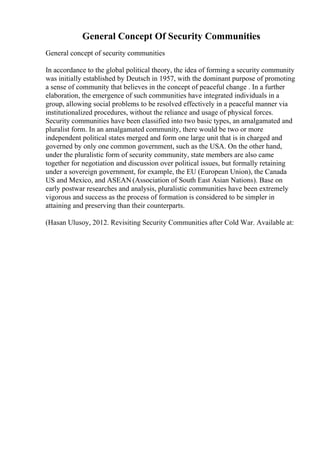 General Concept Of Security Communities
General concept of security communities
In accordance to the global political theory, the idea of forming a security community
was initially established by Deutsch in 1957, with the dominant purpose of promoting
a sense of community that believes in the concept of peaceful change . In a further
elaboration, the emergence of such communities have integrated individuals in a
group, allowing social problems to be resolved effectively in a peaceful manner via
institutionalized procedures, without the reliance and usage of physical forces.
Security communities have been classified into two basic types, an amalgamated and
pluralist form. In an amalgamated community, there would be two or more
independent political states merged and form one large unit that is in charged and
governed by only one common government, such as the USA. On the other hand,
under the pluralistic form of security community, state members are also came
together for negotiation and discussion over political issues, but formally retaining
under a sovereign government, for example, the EU (European Union), the Canada
US and Mexico, and ASEAN (Association of South East Asian Nations). Base on
early postwar researches and analysis, pluralistic communities have been extremely
vigorous and success as the process of formation is considered to be simpler in
attaining and preserving than their counterparts.
(Hasan Ulusoy, 2012. Revisiting Security Communities after Cold War. Available at:
 