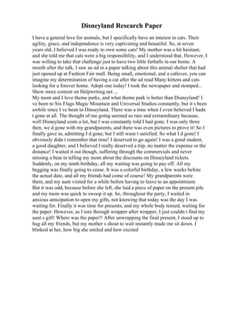 Disneyland Research Paper
I have a general love for animals, but I specifically have an interest in cats. Their
agility, grace, and independence is very captivating and beautiful. So, at seven
years old, I believed I was ready to own some cats! My mother was a bit hesitant,
and she told me that cats were a big responsibility, and I understood that. However, I
was willing to take that challenge just to have two little furballs in our home. A
month after the talk, I saw an ad in a paper talking about this animal shelter that had
just opened up at Fashion Fair mall. Being small, emotional, and a catlover, you can
imagine my determination of having a cat after the ad read Many kittens and cats
looking for a forever home. Adopt one today! I took the newspaper and stomped...
Show more content on Helpwriting.net ...
My mom and I love theme parks, and what theme park is better than Disneyland! I
ve been to Six Flags Magic Mountain and Universal Studios constantly, but it s been
awhile since I ve been to Dinseyland. There was a time when I even believed I hadn
t gone at all. The thought of me going seemed so rare and extraordinary because,
well Disneyland costs a lot, but I was constantly told I had gone. I was only three
then, we d gone with my grandparents, and there was even pictures to prove it! So I
finally gave in, admitting I d gone, but I still wasn t satisfied. So what I d gone! I
obviously didn t remember that time! I deserved to go again! I was a good student,
a good daughter, and I believed I really deserved a trip, no matter the expense or the
distance! I waited it out though, suffering through the commercials and never
missing a beat in telling my mom about the discounts on Disneyland tickets.
Suddenly, on my ninth birthday, all my waiting was going to pay off. All my
begging was finally going to cease. It was a colorful birthday, a few weeks before
the actual date, and all my friends had come of course! My grandparents were
there, and my aunt visited for a while before having to leave to an appointment.
But it was odd, because before she left, she laid a piece of paper on the present pile
and my mom was quick to swoop it up. So, throughout the party, I waited in
anxious anticipation to open my gifts, not knowing that today was the day I was
waiting for. Finally it was time for presents, and my whole body tensed, waiting for
the paper. However, as I tore through wrapper after wrapper, I just couldn t find my
aunt s gift! Where was the paper!! After unwrapping the final present, I stood up to
hug all my friends, but my mother s shout to wait instantly made me sit down. I
blinked at her, how big she smiled and how excited
 