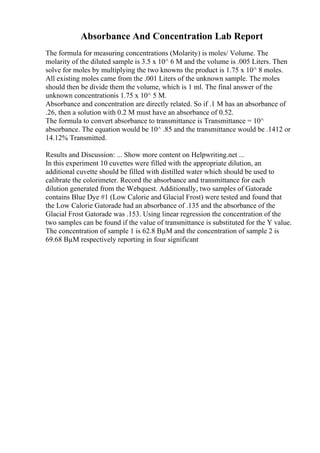 Absorbance And Concentration Lab Report
The formula for measuring concentrations (Molarity) is moles/ Volume. The
molarity of the diluted sample is 3.5 x 10^ 6 M and the volume is .005 Liters. Then
solve for moles by multiplying the two knowns the product is 1.75 x 10^ 8 moles.
All existing moles came from the .001 Liters of the unknown sample. The moles
should then be divide them the volume, which is 1 ml. The final answer of the
unknown concentrationis 1.75 x 10^ 5 M.
Absorbance and concentration are directly related. So if .1 M has an absorbance of
.26, then a solution with 0.2 M must have an absorbance of 0.52.
The formula to convert absorbance to transmittance is Transmittance = 10^
absorbance. The equation would be 10^ .85 and the transmittance would be .1412 or
14.12% Transmitted.
Results and Discussion: ... Show more content on Helpwriting.net ...
In this experiment 10 cuvettes were filled with the appropriate dilution, an
additional cuvette should be filled with distilled water which should be used to
calibrate the colorimeter. Record the absorbance and transmittance for each
dilution generated from the Webquest. Additionally, two samples of Gatorade
contains Blue Dye #1 (Low Calorie and Glacial Frost) were tested and found that
the Low Calorie Gatorade had an absorbance of .135 and the absorbance of the
Glacial Frost Gatorade was .153. Using linear regression the concentration of the
two samples can be found if the value of transmittance is substituted for the Y value.
The concentration of sample 1 is 62.8 ВµM and the concentration of sample 2 is
69.68 ВµM respectively reporting in four significant
 