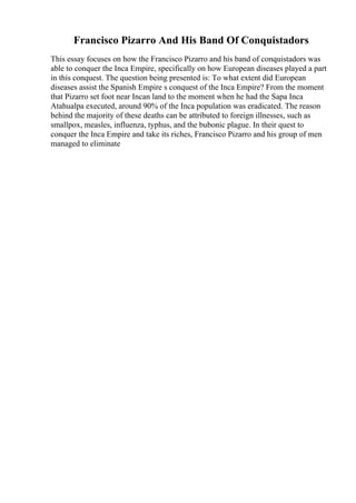 Francisco Pizarro And His Band Of Conquistadors
This essay focuses on how the Francisco Pizarro and his band of conquistadors was
able to conquer the Inca Empire, specifically on how European diseases played a part
in this conquest. The question being presented is: To what extent did European
diseases assist the Spanish Empire s conquest of the Inca Empire? From the moment
that Pizarro set foot near Incan land to the moment when he had the Sapa Inca
Atahualpa executed, around 90% of the Inca population was eradicated. The reason
behind the majority of these deaths can be attributed to foreign illnesses, such as
smallpox, measles, influenza, typhus, and the bubonic plague. In their quest to
conquer the Inca Empire and take its riches, Francisco Pizarro and his group of men
managed to eliminate
 