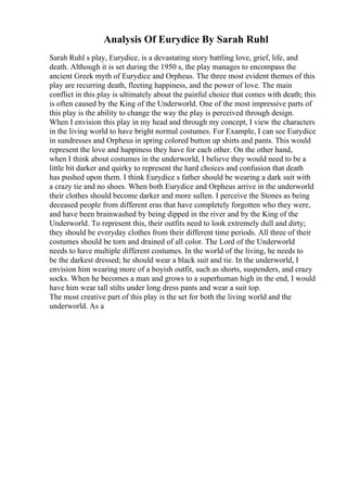 Analysis Of Eurydice By Sarah Ruhl
Sarah Ruhl s play, Eurydice, is a devastating story battling love, grief, life, and
death. Although it is set during the 1950 s, the play manages to encompass the
ancient Greek myth of Eurydice and Orpheus. The three most evident themes of this
play are recurring death, fleeting happiness, and the power of love. The main
conflict in this play is ultimately about the painful choice that comes with death; this
is often caused by the King of the Underworld. One of the most impressive parts of
this play is the ability to change the way the play is perceived through design.
When I envision this play in my head and through my concept, I view the characters
in the living world to have bright normal costumes. For Example, I can see Eurydice
in sundresses and Orpheus in spring colored button up shirts and pants. This would
represent the love and happiness they have for each other. On the other hand,
when I think about costumes in the underworld, I believe they would need to be a
little bit darker and quirky to represent the hard choices and confusion that death
has pushed upon them. I think Eurydice s father should be wearing a dark suit with
a crazy tie and no shoes. When both Eurydice and Orpheus arrive in the underworld
their clothes should become darker and more sullen. I perceive the Stones as being
deceased people from different eras that have completely forgotten who they were,
and have been brainwashed by being dipped in the river and by the King of the
Underworld. To represent this, their outfits need to look extremely dull and dirty;
they should be everyday clothes from their different time periods. All three of their
costumes should be torn and drained of all color. The Lord of the Underworld
needs to have multiple different costumes. In the world of the living, he needs to
be the darkest dressed; he should wear a black suit and tie. In the underworld, I
envision him wearing more of a boyish outfit, such as shorts, suspenders, and crazy
socks. When he becomes a man and grows to a superhuman high in the end, I would
have him wear tall stilts under long dress pants and wear a suit top.
The most creative part of this play is the set for both the living world and the
underworld. As a
 