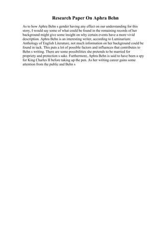 Research Paper On Aphra Behn
As to how Aphra Behn s gender having any effect on our understanding for this
story, I would say some of what could be found in the remaining records of her
background might give some insight on why certain events have a more vivid
description. Aphra Behn is an interesting writer, according to Luminarium:
Anthology of English Literature, not much information on her background could be
found in tack. This puts a lot of possible factors and influences that contributes to
Behn s writing. There are some possibilities she pretends to be married for
propriety and protection s sake. Furthermore, Aphra Behn is said to have been a spy
for King Charles II before taking up the pen. As her writing career gains some
attention from the public and Behn s
 