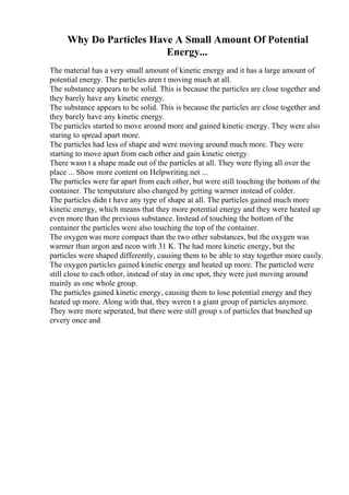 Why Do Particles Have A Small Amount Of Potential
Energy...
The material has a very small amount of kinetic energy and it has a large amount of
potential energy. The particles aren t moving much at all.
The substance appears to be solid. This is because the particles are close together and
they barely have any kinetic energy.
The substance appears to be solid. This is because the particles are close together and
they barely have any kinetic energy.
The particles started to move around more and gained kinetic energy. They were also
staring to spread apart more.
The particles had less of shape and were moving around much more. They were
starting to move apart from each other and gain kinetic energy.
There wasn t a shape made out of the particles at all. They were flying all over the
place ... Show more content on Helpwriting.net ...
The particles were far apart from each other, but were still touching the bottom of the
container. The temputature also changed by getting warmer instead of colder.
The particles didn t have any type of shape at all. The particles gained much more
kinetic energy, which means that they more potential energy and they were heated up
even more than the previous substance. Instead of touching the bottom of the
container the particles were also touching the top of the container.
The oxygen was more compact than the two other substances, but the oxygen was
warmer than argon and neon with 31 K. The had more kinetic energy, but the
particles were shaped differently, causing them to be able to stay together more easily.
The oxygen particles gained kinetic energy and heated up more. The particled were
still close to each other, instead of stay in one spot, they were just moving around
mainly as one whole group.
The particles gained kinetic energy, causing them to lose potential energy and they
heated up more. Along with that, they weren t a giant group of particles anymore.
They were more seperated, but there were still group s of particles that bunched up
ervery once and
 