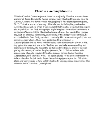 Claudius s Accomplishments
Tiberius Claudius Caesar Augustus, better known just by Claudius, was the fourth
emperor of Rome. Born to the Roman general, Nero Claudius Drusus and his wife
Antonia, Claudius was never seen as being capable to rule anything (Momigliano,
2017). This view was seen by many of his relatives, including his grandmother.
According to ancient.eu, When it was predicted that Claudius would rule the empire,
she prayed aloud that the Roman people might be spared so cruel and undeserved a
misfortune (Wasson, 2011). Claudius had many ailments that haunted his younger
life, such as, drooling, stammering, and walking with a limp; because of these, he
received ridicule from family members constantly. His own mother regarded him as a
monster, a man whom... Show more content on Helpwriting.net ...
Another problem that he would run into would stem from someone closest to him.
Agrippina, the niece and new wife Claudius, was said to be very controlling and
manipulative. Initially, she planned to get her son to be the next emperor through
getting him to marry Claudius daughter (Wasson, 2011). This turned out to be
unnecessary when she convinced Claudius to adopt her son Lucius Domitius
Ahenobarbus, later known as Nero. This action caused for his own son Britannicus
to be replaced as the heir to the throne. Now that Agrippina s plan had fallen into
place, she was believed to have killed Claudius by using poisoned mushrooms. Thus
came the end of Claudius I (Momigliano,
 