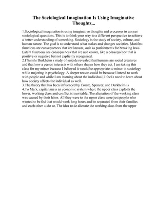 The Sociological Imagination Is Using Imaginative
Thoughts...
1.Sociological imagination is using imaginative thoughts and processes to answer
sociological questions. This is to think your way to a different perspective to achieve
a better understanding of something. Sociology is the study of society, culture, and
human nature. The goal is to understand what makes and changes societies. Manifest
functions are consequences that are known, such as punishments for breaking laws.
Latent functions are consequences that are not known, like a consequence that is
positive or negative but not explicitly recognized.
2.Г‰mile Durkheim s study of suicide revealed that humans are social creatures
and that how a person interacts with others shapes how they act. I am taking this
class for my minor because I believed it would be appropriate to minor in sociology
while majoring in psychology. A deeper reason could be because I intend to work
with people and while I am learning about the individual, I feel a need to learn about
how society affects the individual as well.
3.The theory that has been influenced by Comte, Spencer, and Durkheim is
4.To Marx, capitalism is an economic system where the upper class exploits the
lower, working class and conflict is inevitable. The alienation of the working class
was caused by their labor. All they were to the upper class were just people who
wanted to be fed that would work long hours and be separated from their families
and each other to do so. The idea to de alienate the working class from the upper
 