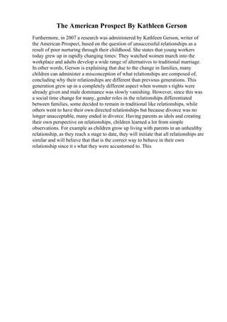 The American Prospect By Kathleen Gerson
Furthermore, in 2007 a research was administered by Kathleen Gerson, writer of
the American Prospect, based on the question of unsuccessful relationships as a
result of poor nurturing through their childhood. She states that young workers
today grew up in rapidly changing times: They watched women march into the
workplace and adults develop a wide range of alternatives to traditional marriage.
In other words, Gerson is explaining that due to the change in families, many
children can administer a misconception of what relationships are composed of,
concluding why their relationships are different than previous generations. This
generation grew up in a completely different aspect when women s rights were
already given and male dominance was slowly vanishing. However, since this was
a social time change for many, gender roles in the relationships differentiated
between families, some decided to remain in traditional like relationships, while
others went to have their own directed relationships but because divorce was no
longer unacceptable, many ended in divorce. Having parents as idols and creating
their own perspective on relationships, children learned a lot from simple
observations. For example as children grow up living with parents in an unhealthy
relationship, as they reach a stage to date, they will initiate that all relationships are
similar and will believe that that is the correct way to behave in their own
relationship since it s what they were accustomed to. This
 