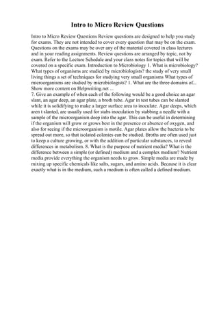 Intro to Micro Review Questions
Intro to Micro Review Questions Review questions are designed to help you study
for exams. They are not intended to cover every question that may be on the exam.
Questions on the exams may be over any of the material covered in class lectures
and in your reading assignments. Review questions are arranged by topic, not by
exam. Refer to the Lecture Schedule and your class notes for topics that will be
covered on a specific exam. Introduction to Microbiology 1. What is microbiology?
What types of organisms are studied by microbiologists? the study of very small
living things a set of techniques for studying very small organisms What types of
microorganisms are studied by microbiologists? 1. What are the three domains of...
Show more content on Helpwriting.net ...
7. Give an example of when each of the following would be a good choice an agar
slant, an agar deep, an agar plate, a broth tube. Agar in test tubes can be slanted
while it is solidifying to make a larger surface area to inoculate. Agar deeps, which
aren t slanted, are usually used for stabs inoculation by stabbing a needle with a
sample of the microorganism deep into the agar. This can be useful in determining
if the organism will grow or grows best in the presence or absence of oxygen, and
also for seeing if the microorganism is motile. Agar plates allow the bacteria to be
spread out more, so that isolated colonies can be studied. Broths are often used just
to keep a culture growing, or with the addition of particular substances, to reveal
differences in metabolism. 8. What is the purpose of nutrient media? What is the
difference between a simple (or defined) medium and a complex medium? Nutrient
media provide everything the organism needs to grow. Simple media are made by
mixing up specific chemicals like salts, sugars, and amino acids. Because it is clear
exactly what is in the medium, such a medium is often called a defined medium.
 