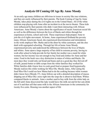 Analysis Of Coming Of Age By Anne Moody
At an early age many children are oblivious to issues in society like race relations,
and they are easily influenced by their parents. The book Coming of Age by Anne
Moody, takes place during the civil rights era in the United States. All of the white
children stop playing with Anne after an incident in at the movie theater. These kids
were influenced by their parents who didn t want them interacting with African
Americans. Anne Moody s learns about the significance of racein American social life
as well as the differences between the lives of blacks and whites through her
experiences at home, school and work. These experiences help prepare Anne to
join the civil rights movement. At home, Anne experienced firsthand the poverty
many African Americans faced, she experienced discrimination and intimidation
in the work employer Mrs. Burke and at the diner by white customers, and she also
dealt with segregated schooling. Through her life at home Anne Moody
experienced poverty and understood the differences between the lives of blacks
and whites. Anne spent a large majority of her child in extreme poverty, having to
work after school to help provide for her family her mother was a maid for white
women, but her income was not enough to buy food and clothes for Anne and her
sister. Food in the book was a key distinction in status of whites and blacks. On
most days they would only eat bread and beans and on a good day they thrived off
of milk, peanut butter or table scraps from the white families they worked for.
White families didn t know how to cook good food or prepare food hygienically.
Moody realizes this while working for Miss Ola. Moody states, After eating the
food Miss Ola I could see how Mama had to do the cooking because white women
didn t know how (Moody 37). Anne follows up with a detailed description of mucus
dripping out of Miss Ola s nose right into the soup she is about to feed them. Whites
compared blacks to animals. Anne s mother used to buy milk from the white lady on
the hill until Anne discovered the lady would leave the milk out and let her cats drink
out of it and then sell that same milk to the African Americans in the community for
twenty five cents. Housing was another aspect of life
 