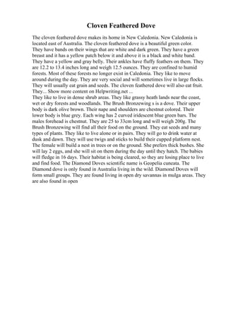 Cloven Feathered Dove
The cloven feathered dove makes its home in New Caledonia. New Caledonia is
located east of Australia. The cloven feathered dove is a beautiful green color.
They have bands on their wings that are white and dark green. They have a green
breast and it has a yellow patch below it and above it is a black and white band.
They have a yellow and gray belly. Their ankles have fluffy feathers on them. They
are 12.2 to 13.4 inches long and weigh 12.5 ounces. They are confined to humid
forests. Most of these forests no longer exist in Caledonia. They like to move
around during the day. They are very social and will sometimes live in large flocks.
They will usually eat grain and seeds. The cloven feathered dove will also eat fruit.
They... Show more content on Helpwriting.net ...
They like to live in dense shrub areas. They like grassy heath lands near the coast,
wet or dry forests and woodlands. The Brush Bronzewing s is a dove. Their upper
body is dark olive brown. Their nape and shoulders are chestnut colored. Their
lower body is blue grey. Each wing has 2 curved iridescent blue green bars. The
males forehead is chestnut. They are 25 to 33cm long and will weigh 200g. The
Brush Bronzewing will find all their food on the ground. They eat seeds and many
types of plants. They like to live alone or in pairs. They will go to drink water at
dusk and dawn. They will use twigs and sticks to build their cupped platform nest.
The female will build a nest in trees or on the ground. She prefers thick bushes. She
will lay 2 eggs, and she will sit on them during the day until they hatch. The babies
will fledge in 16 days. Their habitat is being cleared, so they are losing place to live
and find food. The Diamond Doves scientific name is Geopelia cuneata. The
Diamond dove is only found in Australia living in the wild. Diamond Doves will
form small groups. They are found living in open dry savannas in mulga areas. They
are also found in open
 