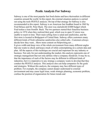 Pestle Analysis For Subway
Subway is one of the most popular fast food chains and have theiroutlets in different
countries around the world. In this report, the external situation analysis is carried
out using the tools PESTLE analysis. On top of that strategy for Subway is also
recommended in this report. Subway is an American fast foodthat found in 1965 by
Fred Deluca and Dr. Peter Buck. The store was startedwith $1000 budget which
Fred tookas a loan fromDr. Buck. The two partners started their franchise business
policy in 1974 when they realized their goal, which was to open 32 stores was
unable to reach in time. Their main selling item is salad and sandwiches, and the
first store is located in Bridgeport of United State. Subway offers customers many
different kinds of fresh submarine sandwiches also called subs . Customers always
decide how they want... Show more content on Helpwriting.net ...
It gives width and deep view of the whole environment from many different angles
that one wants to check and keep a track of while contemplating on a certain idea and
plan. All the aspects of this technique are crucial and important for any industry or
business. Not only for just understanding the market, this analysis represents one of
strategic management that not only defines what a company should do. It may be so,
that the importance of each of the factors may be different to different kinds of
industries, but it is imperative to any strategy a company wants to develop that they
conduct the PESTLE analysis. This analysis also can help companies fix the goals
and strategies. Without this analysis, the company may face different types of
problem. For example, the company cannot deeper understand to external
environment and may cause legal issue, weak strategic planning, economic problem,
confuse the position of organization for future trends and
 