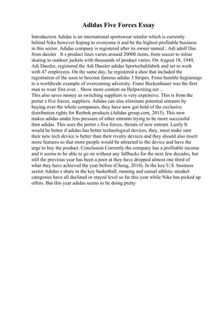 Adidas Five Forces Essay
Introduction Adidas is an international sportswear retailer which is currently
behind Nike however hoping to overcome it and be the highest profitable business
in this sector. Adidas company is registered after its owner named ; Adi adolf Das
from dassler . It s product lines varies around 20000 items, from soccer to inline
skating to outdoor jackets with thousands of product varies. On August 18, 1949,
Adi Dassler, registered the Adi Dassler adidas Sportschuhfabrik and set to work
with 47 employees. On the same day, he registered a shoe that included the
registration of the soon to become famous adidas 3 Stripes. From humble beginnings
to a worldwide example of overcoming adversity. Franz Beckenbauer was the first
man to wear first ever... Show more content on Helpwriting.net ...
This also saves money as switching suppliers is very expensive. This is from the
porter s five forces, suppliers. Adidas can also eliminate potential entrants by
buying over the whole companies, they have now got hold of the exclusive
distribution rights for Reebok products (Adidas group.com, 2015). This now
makes adidas under less pressure of other entrants trying to be more successful
then adidas. This uses the porter s five forces, threats of new entrant. Lastly It
would be better if adidas has better technological devices, they, must make sure
their new tech device is better than their rivalry devices and they should also insert
more features so that more people would be attracted to the device and have the
urge to buy the product. Conclusion Currently the company has a profitable income
and it seems to be able to go on without any fallbacks for the next few decades, but
still the previous year has been a poor at they have dropped almost one third of
what they have achieved the year before (Cheng, 2014). In the key U.S. business
sector Adidas s share in the key basketball, running and casual athletic sneaker
categories have all declined or stayed level so far this year while Nike has picked up
offers. But this year adidas seems to be doing pretty
 