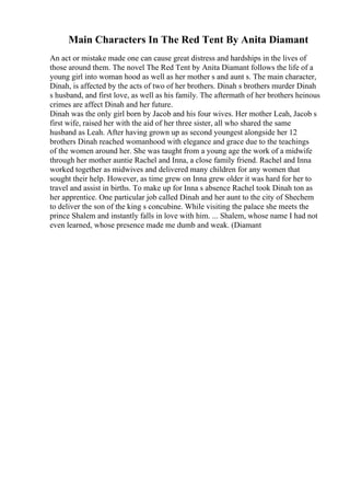 Main Characters In The Red Tent By Anita Diamant
An act or mistake made one can cause great distress and hardships in the lives of
those around them. The novel The Red Tent by Anita Diamant follows the life of a
young girl into woman hood as well as her mother s and aunt s. The main character,
Dinah, is affected by the acts of two of her brothers. Dinah s brothers murder Dinah
s husband, and first love, as well as his family. The aftermath of her brothers heinous
crimes are affect Dinah and her future.
Dinah was the only girl born by Jacob and his four wives. Her mother Leah, Jacob s
first wife, raised her with the aid of her three sister, all who shared the same
husband as Leah. After having grown up as second youngest alongside her 12
brothers Dinah reached womanhood with elegance and grace due to the teachings
of the women around her. She was taught from a young age the work of a midwife
through her mother auntie Rachel and Inna, a close family friend. Rachel and Inna
worked together as midwives and delivered many children for any women that
sought their help. However, as time grew on Inna grew older it was hard for her to
travel and assist in births. To make up for Inna s absence Rachel took Dinah ton as
her apprentice. One particular job called Dinah and her aunt to the city of Shechem
to deliver the son of the king s concubine. While visiting the palace she meets the
prince Shalem and instantly falls in love with him. ... Shalem, whose name I had not
even learned, whose presence made me dumb and weak. (Diamant
 