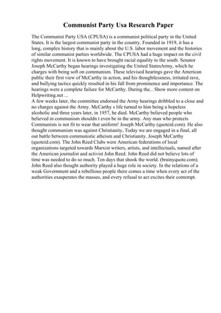 Communist Party Usa Research Paper
The Communist Party USA (CPUSA) is a communist political party in the United
States. It is the largest communist party in the country. Founded in 1919, it has a
long, complex history that is mainly about the U.S. labor movement and the histories
of similar communist parties worldwide. The CPUSA had a huge impact on the civil
rights movement. It is known to have brought racial equality to the south. Senator
Joseph McCarthy began hearings investigating the United StatesArmy, which he
charges with being soft on communism. These televised hearings gave the American
public their first view of McCarthy in action, and his thoughtlessness, irritated rave,
and bullying tactics quickly resulted in his fall from prominence and importance. The
hearings were a complete failure for McCarthy. During the... Show more content on
Helpwriting.net ...
A few weeks later, the committee endorsed the Army hearings dribbled to a close and
no charges against the Army. McCarthy s life turned to him being a hopeless
alcoholic and three years later, in 1957, he died. McCarthy believed people who
believed in communism shouldn t even be in the army. Any man who protects
Communists is not fit to wear that uniform! Joseph McCarthy (quoteid.com). He also
thought communism was against Christianity, Today we are engaged in a final, all
out battle between communistic atheism and Christianity. Joseph McCarthy
(quoteid.com). The John Reed Clubs were American federations of local
organizations targeted towards Marxist writers, artists, and intellectuals, named after
the American journalist and activist John Reed. John Reed did not believe lots of
time was needed to do so much. Ten days that shook the world. (brainyquote.com).
John Reed also thought authority played a huge role in society. In the relations of a
weak Government and a rebellious people there comes a time when every act of the
authorities exasperates the masses, and every refusal to act excites their contempt.
 