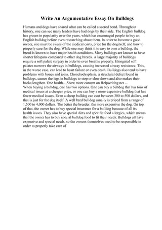 Write An Argumentative Essay On Bulldogs
Humans and dogs have shared what can be called a sacred bond. Throughout
history, one can see many leaders have had dogs by their side. The English bulldog
has grown in popularity over the years, which has encouraged people to buy an
English bulldog before even researching about them. In order to become a good
owner, one must be aware of the medical costs, price for the dogitself, and how to
properly care for the dog. While one may think it is easy to own a bulldog, the
breed is known to have major health conditions. Many bulldogs are known to have
shorter lifespans compared to other dog breeds. A large majority of bulldogs
require a soft palate surgery in order to even breathe properly. Elongated soft
palates narrows the airways in bulldogs, causing increased airway resistance. This,
in the worse case, can lead to heart failure or even death. Bulldogs also tend to have
problems with bones and joins. Chondrodysplasia, a structural defect found in
bulldogs, causes the legs in bulldogs to stop or slow down and also makes their
backs lengthen. One health... Show more content on Helpwriting.net ...
When buying a bulldog, one has two options. One can buy a bulldog that has tons of
medical issues at a cheaper price, or one can buy a more expensive bulldog that has
fewer medical issues. Even a cheap bulldog can cost between 300 to 500 dollars, and
that is just for the dog itself. A well bred bulldog usually is priced from a range of
1,500 to 4,000 dollars. The better the breeder, the more expensive the dog. On top
of that, the owner has to buy special insurance for a bulldog because of all its
health issues. They also have special diets and specific food allergies, which means
that the owner has to buy special bulldog food to fit their needs. Bulldogs all have
expensive and special needs, so the owners themselves need to be responsible in
order to properly take care of
 